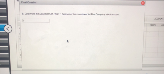 wo Final Question B. Determine the December 31, Year 1, balance of the investment in Silva Company stock account. ACCOUNT ASS