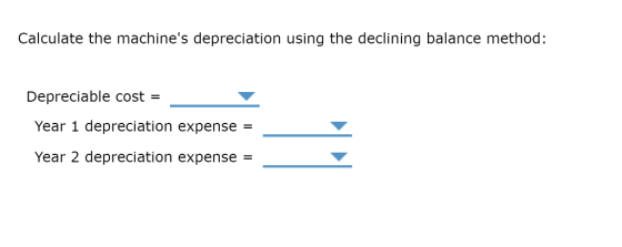 Calculate the machines depreciation using the declining balance method: Depreciable cost - Year 1 depreciation expense = Year 2 depreciation expense =