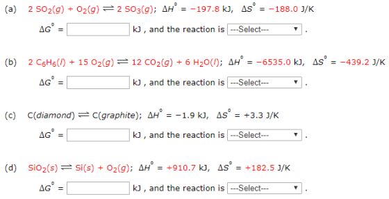 (a) 2 SO2(g) + O2(g) 2 SO3(g): ΔΗ.-197.8 k , dS.-188.0 J/K kJ, and the reaction is Selectv (b) 2 C6H6(/) + 15 O2(g) 12 CO2(g) + 6 H2O(/); ΔΗ.-6535.0 kJ, S.-439.2 J/K kJ, and the reaction is Select (c) C(diamond); C(graphite); ΔΗ--19 ki, as 3.31/K kJ, and the reaction is Selectv (d) SiO2(s) si(s) + O2(g); ΔΗ. +910.7 ki, AS. +182.53/K kJ, and the reaction is Selectv