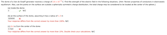 The dome of a Van de Graaff generator receives a charge of 2.6 × 10-4 C Find the strength of the electric field in the following situations Hint: Review properties of conductors in electrostatic equilibrium. Also, use the points on the surface are outside a spherically symmetric charge distribution; the total charge may be considered to be located at the center of the sphere.) (a) inside the dome N/C (b) at the surface of the dome, assuming it has a radius of 1.3 m 3200000 Х Your response differs from the correct answer by more than 100%. N/C (c) 6.4 m from the center of the dome 0.72e5x Your response differs from the correct answer by more than 10%. Double check your calculations. N/C