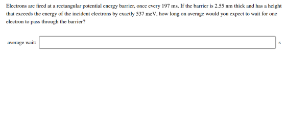 Electrons are fired at a rectangular potential energy barrier, once every 197 ms. If the barrier is 2.55 nm thick and has a h