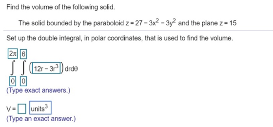 Find the volume of the following solid. The solid bounded by the paraboloid z = 27 - 3x2 - 3y2 and the plane z = 15 Set up th