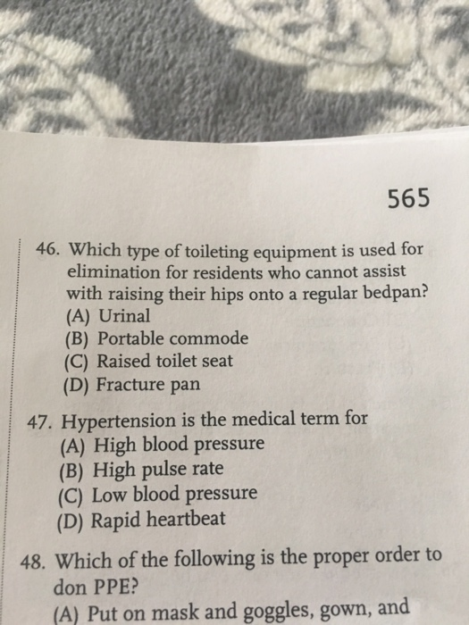 565 46. Which type of toileting equipment is used for 46. Which type ofoents who cannot as elimination for residents who cannot assist with raising their hips onto a regular bedpan? (A) Urinal (B) Portable commode (C) Raised toilet seat (D) Fracture pan 47. Hypertension is the medical term for (A) High blood pressure (B) High pulse rate (C) Low blood pressure (D) Rapid heartbeat 48. Which of the following is the proper order to don PPE (A) Put on mask and goggles, gown, and
