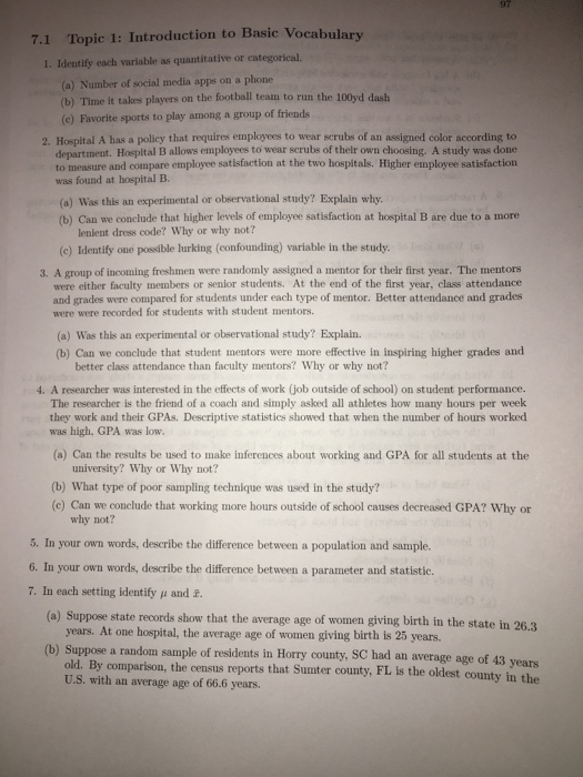Topic 1: Introduction to Basic Vocabulary I. Identify each variable as quantitative or categorical 7.1 (a) Number of social media apps on a phone (b) Time it takes players on the football team to run the 100yd dash (e) Favorite sports to play among a group of friends 2. Hospital A has a policy that requires employees to wear scrubs of an assigned color according to department. Hospital B allows employees to wear scrubs of thelr own choosing. A study was done to measure and compare employee satisfaction at the two hospitals. Higher employee satisfaction was found at hospital B. (a) Was this an experimental or observational study? Explain why. (b) Can we conclude that higher levels of employee satisfaction at hospital B are due to a more lenient dress code? Why or why not? (c) Identify one possible lurking (confounding) variable in the study. 3. A group of incoming freshmen were randomly assigned a mentor for their first year. The mentons were either faculty members or senior students. At the end of the first year, class attendance and grades were compared for students under each type of mentor. Better attendance and grades were were recorded for students with student mentors. (a) Was this an experimental or observational study? Explain. (b) Can we conclude that student mentors were more effective in inspiring higher grades and better class attendance than faculty mentors? Why or why not? 4. A researcher was interested in the effects of work (job outside of school) on student performance. The researcher is the friend of a coach and simply asked all athletes how many hours per week they work and their GPAs. Descriptive statistics showed that when the number of hours worked was high, GPA was low. (a) Can the results be used to make inferences about working and GPA for all students at the university? Why or Why not? (b) What type of poor sampling technique was used in the study? (c) Can we conclude that working more hours outside of school causes decreased GPA? Why o why not? 5. In your own words, describe the difference between a population and sample. 6. In your own words, describe the difference between a parameter and statistic. 7. In each setting identify μ and z. (a) Suppose state records show that the average age of women giving birth in the state in 26 .3 years. At one hospital, the average age of women giving birth is 25 years. (b) Suppose a random sample of residents in Horry county, SC had an average age of 43 years old. By comparison, the census reports that Sumter county, FL is the oldest county in the U.S. with an average age of 66.6 years.