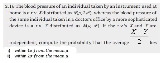2.16 The blood pressure of an individual taken by an instrument used at home is a r.v. Xdistributed as N4, 2o), whereas the blood pressure of the same individual taken in a doctors office by a more sophisticated device is a r.v. Y distributed as MA, σ). If the r.v.s X and Y are X + Y independent, compute the probability that the average i) within 1σ from the mean μ ii) within 2ơ from the mean