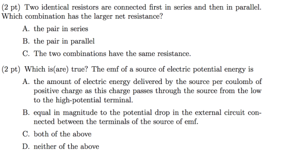 (2 pt) Two identical resistors are connected first in series and then in parallel hich combination has the larger net resistance A. the pair in series B. the pair in parallel C. The two combinations have the same resistance, (2 pt) Which is(are) true? The emf of a source of electric potential energy is A. the amount of electric energy delivered by the source per coulomb of positive charge as this charge passes through the source from the low to the high-potential terminal equal in magnitude to the potential drop in the external circuit con- nected between the terminals of the source of emf. C. both of the above D. neither of the above