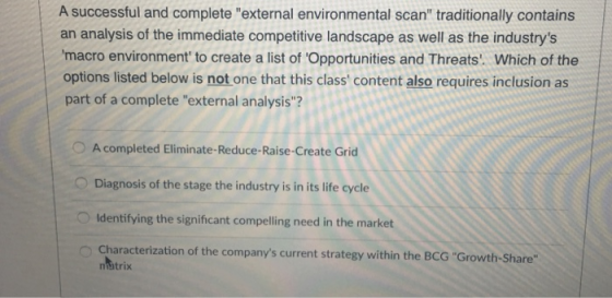 A successful and complete external environmental scan traditionally contains an analysis of the immediate competitive landscape as well as the industrys macro environment to create a list of Opportunities and Threats. Which of the options listed below is not one that this class content also requires inclusion as part of a complete external analysis? O A completed Eliminate-Reduce-Raise-Create Grid Diagnosis of the stage the industry is in its life cycle Identifying the significant compelling need in the market Characterization of the companys current strategy within the BCG Growth-Share matrix