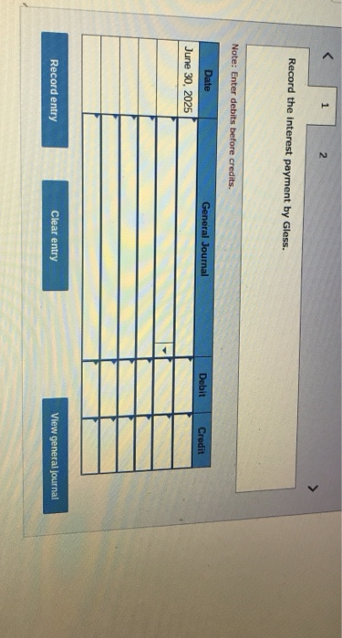 1 2 Record the interest payment by Gless. Note: Enter debits before credits Date General Journal Debit Credit June 30, 2025 R