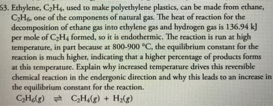 63. Ethylene, C2H4, used to make polyethylene plastics, can be made from ethane, C2H6, one of the components of natural gas. The heat of reaction for the decomposition of ethane gas into ethylene gas and hydrogen gas is 136.94 kJ per mole of C2H4 formed, so it is endothermic. The reaction is run at high temperature, in part because at 800-900 °C, the equilibrium constant for the reaction is much higher, indicating that a higher percentage of products forms at this temperature. Explain why increased temperature drives this reversible chemical reaction in the endergonic direction and why this leads to an increase in the equilibrium constant for the reaction. C2H6(g) # C2H4(g) + H2(g)