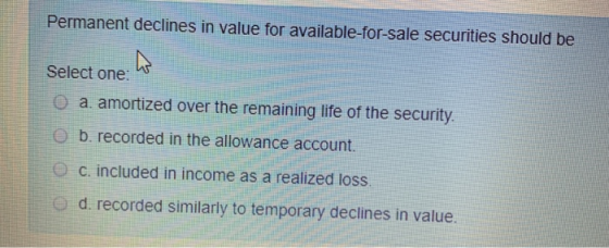 Permanent declines in value for available-for-sale securities should be Select one: O a. amortized over the remaining life of