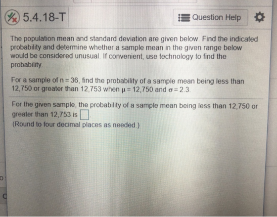Po 5.4.18-T Question Help The population mean and standard deviation are given below. Find the indicated probability and determine whether a sample mean in the given range below would be considered unusual. If convenient, use technology to find the probability For a sample of n-36, find the probability of a sample mean being less than 12,750 or greater than 12,753 when 12,750 and ơ-2.3 For the given sample, the probability of a sample mean being less than 12,750 or greater than 12,753 is (Round to four decimal places as needed.)