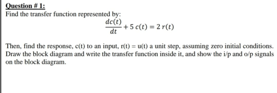 Question #1: Find the transfer function represented by: dc(t) + 5 c(t) = 2 r(t) dt Then, find the response, c(t) to an input,