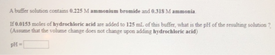 A buffer solution contains 0.225 M ammonium bromide and 0.318 M ammonia, If 0.0153 moles of hydrochloric acid are added to 12