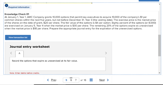 Required information Knowledge Check 01 At January 1, Year 1, AMC Company grants 10,000 options that permit key executives to acquire 10,000 of the companys $1 par common shares within the next five years, but not before December 31, Year 3 (the vesting date). The exercise price is the market price of the shares on the date of grant, $20 per share. The fair value of the options is $4 per option. Eighty percent of the options (or 8,000) are exercised on January 5, Year 4 when the market price is $30 per share. The remaining 20% of the options expire as unexercised when the market price is $18 per share. Prepare the appropriate journal entry for the expiration of the unexercised options. View transaction list Journal entry worksheet Record the options that expire as unexercised at its fair value. Note: Enter debits before credits Prey5 67 of 16Next>