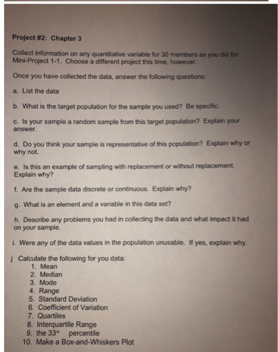 Project #2: Chapter 3 Collect information on any quantitative variable for 30 members as you did for Mini-Project 1-1. Choose a different project this time, however Once you have collected the data, answer the following questions: a. List the data b. What is the target population for the sample you used? Be specific. c. Is your sample a random sample from this target population? Explain your answer. d. Do you think your sample is representative of this population? Explain why or why not. e. Is this an example of sampling with replacement or without replacement Explain why? f. Are the sample data discrete or continuous. Explain why? g. What is an element and a variable in this data set? h. Describe any problems you had in collecting the data and what impact it had on your sample. i. Were any of the data values in the population unusable. If yes, explain why Calculate the following for you data: 1. Mean 2. Median 3. Mode 4. Range 5. Standard Deviation 6. Coefficient of Variation 7. Quartiles 8. Interquartile Range 9. the 33 percentile 10. Make a Box-and-Whiskers Plot