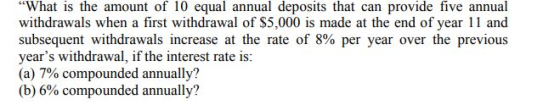 What is the amount of 10 equal annual deposits that can provide five annual withdrawals when a first withdrawal of $5,000 is made at the end of year 11 and subsequent withdrawals increase at the rate of 8% per year over the previous years withdrawal, if the interest rate is: (a) 7% compounded annually? (b) 6% compounded annually?