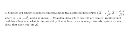 5. Suppose you generate confidence intervals using this confidence procedure: [X - 2X + where X ~ N(μ, σ2) and σ is known. If 9 random data sets of size 400 are created, resulting in 9 confidence intervals, what is the probabilty that at least twice as many intervals capture μ than those that dont capture μ?