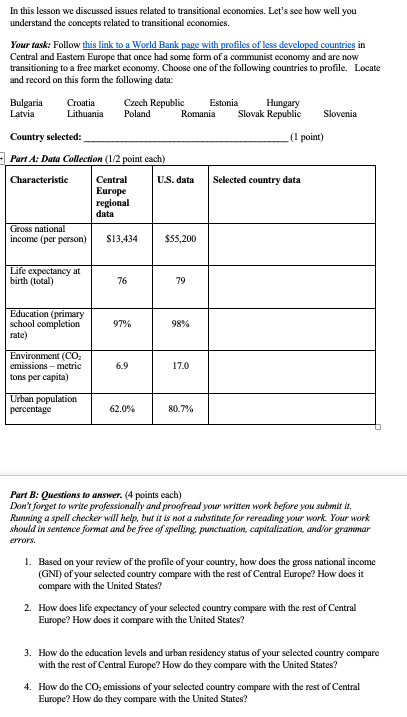 In this lesson we discussed issues related to transitional economies. Lets see how well you understand the concepts related to transitional economies. Your task: Follow this link to a World Bank Central and Easten Europe that once had some form of a communist economy and are now transitioning to a free market economy. Choose one of the following countries to profile. Locate and record on this form the following data: f less BulgariaCroatiaCzech Republic Estonia Hungary Latvia Lithuania PolandRomania Slovak RepublicSlovenia Country selected: (1 point) Part A: Data Collection (1/2 point cach) Central Europe U.S. data Selected country data income (per personS13,434555,200 birth (total) 76 79 (primary school completion rate) 97% 98% (CO2 6.9 17.0 cmissions-metric tons per capita) 62.0% 807% Part B: Questions to answer. (4 points each) Dont forget to write professionally and proofread your written work before you submi it. Running a spell checker will help, but it is not a substitute for rereading your work. Your work should in sentence format and be free of spelling, punctuation, capitalization, andor grammar rrors. 1. Based on your review of the profile of your country, how does the gross national income (GNI) of your selected country compare with the rest of Central Europe? How does it compare with the United States? 2. How does life expectancy of your selected country compare with the rest of Central Europe? How does it compare with the United States? 3. How do the education levels and urban residency status of your selected country compare with the rest of Central Europe? How do they compare with the United States? 4. How do the CO, emissions of your selected country compare with the rest of Central Europe? How do they compare with the United States?