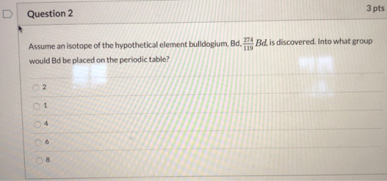 Question 2 3 pts Assume an isotope of the hypothetical element bulldogium, Bd. 1. Bd, is discovered. Into what group would Bd