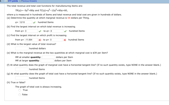 3/11 points| Previous Answers The total revenue and total cost functions for manufacturing Items are: TR(g)-5q2+80q and TC(Q)-q3-12q2+60q+60, where q is measured in hundreds of Items and total revenue and total cost are given in hundreds of dollars (a) Determine the quantity at which marginal revenue is 68 dollars per Thing 12/10 hundred Items (b) Find the largest interval on which total revenue is increasing from q- 0 to q8 hundred Items (c) Find the largest interval on which profit is increasing from q=-11.894 X to q= 0 Xhundred Items (d) What is the largest value of total revenue? hundred dollars (e) What is the marginal revenue at the two quantities at which marginal cost is $39 per Item? MR at smaller quantity MR at larger quantity dollars per Item dollars per Item (f) At what quantity does the graph of marginal cost have a horizontal tangent line? (If no such quantity exists, type NONE in the answer blank.) hundred Items (g) At what quantity does the graph of total cost have a horizontal tangent line? (If no such quantity exists, type NONE in the answer blank.) hundred Items (h) True or false? The graph of total cost is always increasing True False