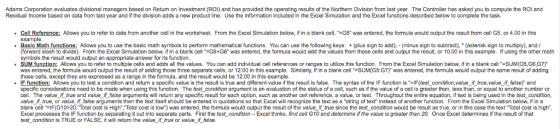 Adams Corporation evaluates divisional managers based on Return on Investment (ROI) and has provided the operating results of the Northern Division from last year. The Controller has asked you to compute the ROI and Residual Income based on data from last year and if the division adds a new product line. Use the information included in the Excel Simulation and the Excel functions described below to complete the task. • Cell Reference: Allows you to refer to data from another cell in the worksheet. From the Excel Simulation below, if in a blank cell, =G5 was entered, the formula would output the result from cell G5, or 4.00 in this example. • Basic Math functions: Allows you to use the basic math symbols to perform mathematical functions. You can use the following keys: + (plus sign to add), - (minus sign to subtract), * (asterisk sign to multiply), and/ (forward slash to divide). From the Excel Simulation below, if in a blank cell *=G5+G6 was entered, the formula would add the values from those cells and output the result, or 10.00 in this example. If using the other math symbols the result would output an appropriate answer for its function. · SUM function: Allows you to refer to multiple cells and adds all the values. You can add individual cell references or ranges to utilize this function. From the Excel Simulation below, if in a blank cell =SUM(G5, G6,37) was entered, the formula would output the result of adding those three separate cells, or 12.00 in this example. Similarly, if in a blank cell *=SUM(G5:G7) was entered, the formula would output the same result of adding those cells, except they are expressed as a range in the formula, and the result would be 12.00 in this example. IF function: Allows you to test a condition and return a specific value is the result is true and different value if the result is false. The syntax of the IF function is =IF(test_condition,value_if true, value_if_false) and specific considerations need to be made when using this function. The test condition argument is an evaluation of the status of a cell, such as if the value of a cell is greater than, less than or equal to another number or cell. The value if true and value_il_false arguments will return any specific result for each option, such as another cell reference, a value, or text. Throughout the entire equation, if text is being used in the test condition, value_if_true, or value_if_false arguments then the text itself should be entered in quotations so that Excel will recognize the text as a string of text instead of another function. From the Excel Simulation below, if in a blank cell =IF(G10>20,Total cost is High, Total cost is low) was entered, the formula would output the result of the value if true since the test_condition would be result as true, or in this case the text Total cost is high. Excel processes the IF function by separating it out into separate parts. First the test condition - Excel thinks, find cell G10 and determine if the value is greater than 20. Once Excel determines if the result of that test condition is TRUE or FALSE, it will return the value_if_true or value_if_false.