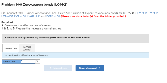 Problem 14-9 Zero-coupon bonds [LO14-2] On January 1, 2018, Darnell Window and Pane issued $18.5 million of 10-year, zero-coupon bonds for $6,515,413. (FV of $1. PV of $1 FVA of $1, PVA of $1, FVAD of $1 and PVAD of $1 (Use appropriate factor(s) from the tables provided.) Required 2. Determine the effective rate of interest. 1. & 3.to 5. Prepare the necessary journal entries. Complete this question by entering your answers in the tabs General Interest rateJournal Determine the effective rate of interest. nterest rate K Interest rate General Journal>