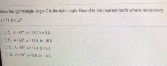Solve the right triangle; angle C is the right angle. Round to the nearest tenth where necessary c= 17, B = 32° O A. A = 58°,