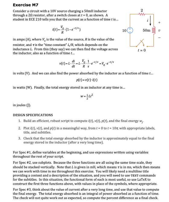 Exercise M7 2 Consider a circuit with a 10V source charging a 50mH inductor through a 2J2 resistor, after a switch closes att- 0, as shown. A student in ECE 210 tells you that the current as a function of time t is... I(t)- 0-(1-e t/r) 50m S v 10 in amps (A), where Vo is the value of the source, R is the value of the resistor, and τ is thetime constant L/R, which depends on the inductance L. From this (they say) we can then find the voltage across the inductor, also as a function of time t... di dtR T in volts (V). And we can also find the power absorbed by the inductor as a function of time t... in watts (W). Finally, the total energy stored in an inductor at any time is... in joulesの DESIGN SPECIFICATIONS 1. 2. Plot i(t), v(t), and p(t) in a meaningful way, fromt 0 to t- 107, with appropriate labels, 3. Build an efficient, robust script to compute i(t), v(t), p(t), and the final energy w title, and subtitles Check that the total energy absorbed by the inductor is approximately equal to the final energy stored in the inductor (after a very long time) For Spec #1, define variables at the beginning, and use expressions written using variables throughout the rest of your script. For Spec #2, use subplots. Because the three functions are all using the same time scale, they should be stacked vertically. Note that L is given in mH, which means r is in ms, which then means we can work with time in ms throughout this exercise. You will likely need a multiline title providing a context and a description of the situation, and you will need to use TEXT commands for the subtitles. In this situation, the functional form of each is most useful, so use LaTeX to construct the first three functions above, with values in place of the symbols, where appropriate For Spec #3, think about the value of current after a very long time, and use that value to compute the final energy. The total energy absorbed is an integral of power absorbed as a function of time The check will not quite work out as expected, so compute the percent difference as a final check.