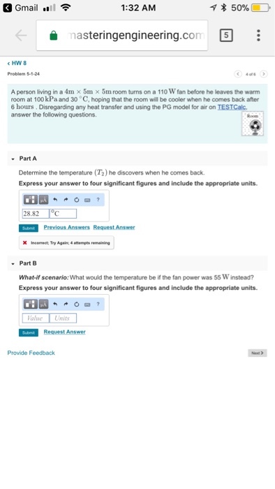 Gmail .l 1:32 AM 을 nasteringengineering.con [S 《HW 8 in a 4m x 5m × 5ml room turns on a 110 W fan before he leaves the warm A person room at 100 kPa and 30 C, hoping that the room will be cooler when he comes back after 6 hours. Disregarding any heat transfer and using the PG model for air on TESTCalc answer the following questions Part A Determine the temperature (T2) he discovers when he comes back Express your answer to four significant figures and include the appropriate units 28.82 Previous Answers Request Answer X Incermect, Try Again:4 aempts remaining Part B What-if scenario:What would the temperature be if the fan power was 55 W instead? Express your answer to four significant figures and include the appropriate units. Value Units Provide Feedback