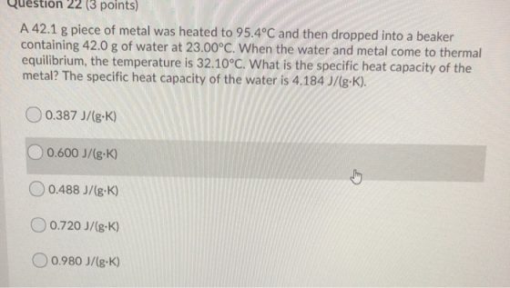 Question 22 (3 points) A 42.1 g piece of metal was heated to 95.4°C and then dropped into a beaker containing 42.0 g of water