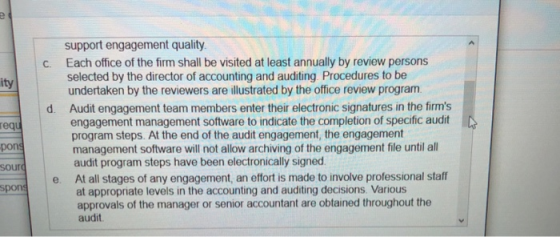 support engagement quality Each office of the firm shall be visited at least annually by review persons c. selected by the director of accounting and auditing Procedures to be undertaken by the reviewers are illustrated by the office review program Audit engagement team members enter their electronic signatures in the firms engagement management software to indicate the completion of specific audit program steps. At the end of the audit engagement, the engagement management software will not allow archiving of the engagement file until all audit program steps have been electronically signed At all stages of any engagement, an effort is made to involve professional staff at appropriate levels in the accounting and auditing decisions. Various approvals of the manager or senior accountant are obtained throughout the ity d. D req pon sour spons e. audit
