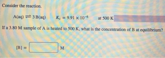 Consider the reaction. A(aq) = 3 B(aq) Kc = 9.91 x 10-6 at 500 K If a 3.80 M sample of A is heated to 500 K, what is the conc