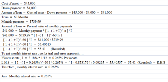 Cost of asset-$45,000 Down payment - S4,000 Amount of loan- Cost of asset - Down payment - S45,000 $4,000-$41,000 Term - 60 Months Monthly payment = $739.99 Amount of loan - Present value of monthly payments 41,000Monthly payment [1-(1+I-n]/I S41,000S739.99 [1-1I-601/I [ 1-( 1 1)^-60 ] / 1 $41,000 / $739.99 [ 1-( 1 1)^-60 ] / 1 55.40615 [ 1-( 1 +1)^-60 ] /1 = 55.41 (Rounded) To get monthly interest rate, go for trail and error approach If interest rate. 1 3. 18% * 1/12-0.265% Per month L.H.S [ 1-( 1 + 0.265% )^-60 ] / 0.265% = [ 1-0.853 176 ] / 0.00265 = 55.40537 = 55.41 (Rounded) = RHS erefore, monthly interest rate-0.265% Ans : Monthly interest rate-0.265%