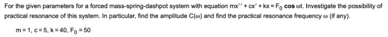For the given parameters for a forced mass-spring-dashpot system with equation mx+ cx + kx = Fo cos ot. Investigate the pos