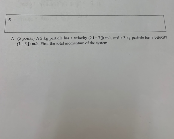 7. (5 points) A 2 kg particle has a velocity (21-3 ) m/s, and a 3 kg particle has a velocity (1 +6 ) m/s. Find the total mome