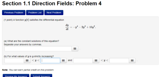 Section 1.1 Direction Fields: Problem 4 Previous Problem Problem List Next Problem (1 point) A function y(t) satisfies the differential equation dy (a) What are the constant solutions of this equation? Separate your answers by commas (b) For what values of y is y strictly increasing? and liy< Note: You can earn partial credit on this problem. Preview My Answers Suhmit Answers