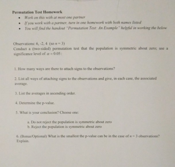 Permutation Test Homework Work on this with at most one partner If you work with a partner, turn in one homework with both names listed You will find the handout Permutation Test: An Example helpful in working the below . . Observations: 6, -2, 4 (so n 3) Conduct a (two-sided) permutation test that the population is symmetric about zero; use a significance level of a 0.05: 1. How many ways are there to attach signs to the observations? 2. List all ways of attaching signs to the observations and give, in each case, the associated average. 3. List the averages in ascending order. 4. Determine the p-value. 5. What is your conclusion? Choose one: a. Do not reject the population is symmetric about zero b. Reject the population is symmetric about zero 6. (Bonus/Optional) What is the smallest the p-value can be in the case of n 3 observations? Explain.