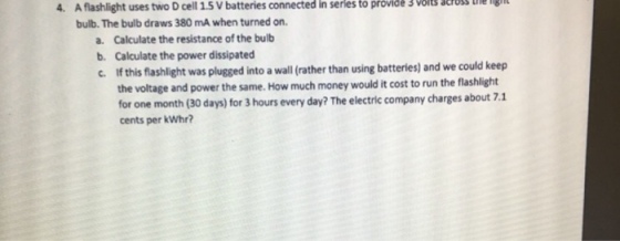 4. A flashlight uses two D cell 1.5 V batteries connected in serles to provide 3 volts cross ue ig bulb. The bulb draws 380 mA when turned on a. Calculate the resistance of the bulb b. Calculate the power dissipated c. If this flashlight was plugged into a wall (rather than using batteries) and we could keep the voltage and power the same. How much money would it cost to run the flashlight for one month (30 days) for 3 hours every day? The electric company charges about 7.1 cents per kWhr?