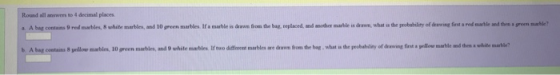Round all answers to 4 decimal places a A bag contams 9 red marbles, 8 white marbles, and 10 green marbles. If a marble is b. Abat cotains 8 pilov marbles, 10『een marbles and 9 white marbles lrtwo different marbles are dantom the bag , what m theprobehley ofan ng firtapllre marble ndthshite marble, drawe from the bag, replaced, and another marble is drawn, what is the probability of deswing farst a red martle and thes a groen