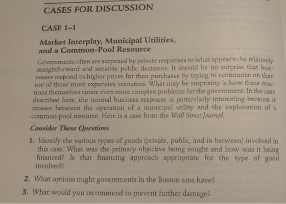 CASES FOR DISCUSSION CASE 1-1 Market Interplay, Municipal Utilities, and a Common-Pool Resource Governments often are surprised by private responses to what appear to be relatively straightforward and sensible public decisions. It should be no surprise that busi- nesses respond to higher prices for their purchases by trying to economize on their use of those more expensive resources. What may be surprising is how these reac- tions themselves create even more complex problems for the government. In the case described here, the normal business response is particularly interesting because it crosses between the operation of a municipal utility and the exploitation of a common-pool resource. Here is a case from the Wall Street Journal. Consider These Questions 1. Identify the various types of goods (private, public, and in between) involved in this case. What was the primary objective being sought and how was it being financed? Is that financing approach appropriate for the type of good involved? 2. What options might governments in the Boston area have? 3. What would you recommend to prevent further damage?