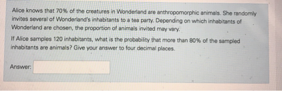 Alice knows that 70% of the creatures in Wonderland are anthropomorphic animals. She randomly invites several of Wonderlands inhabitants to a tea party. Depending on which inhabitants of Wonderland are chosen, the proportion of animals invited may vary If Alice samples 120 inhabitants, what is the probability that more than 80% of the sampled inhabitants are animals? Give your answer to four decimal places. Answer: