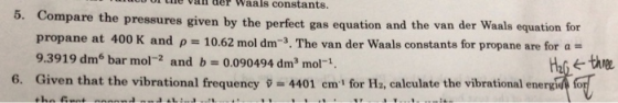 l Lie vai der Waals constants. 5. Compare th e pressures given by the perfect gas equation and the van der Waals equation for propane at 400 K and p 10.62 mol dm-3. The van der Waals constants for propane are for a- 9.3919 dm6 bar mol-2 and b0.090494 dm3 mol-1 Given that the vibrational frequency p = 4401 cm for Ha, calculate the vibrational energe fo 6.