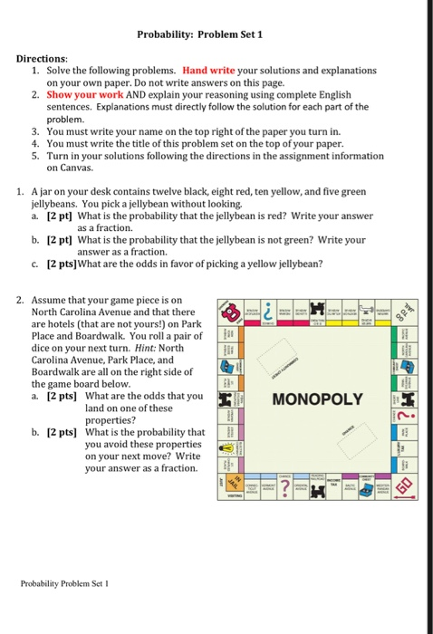 Probability: Problem Set 1 Directions: 1. Solve the following problems. on your own paper. Do not write answers on this page. Show your work AND explain your reasoning using complete English sentences. Explanations must directly follow the solution for each part of the problem. Hand write your solutions and explanations 2. 3. You must write your name on the top right of the paper you turn in. 4. You must write the title of this problem set on the top of your paper. 5. Turn in your solutions following the directions in the assignment information on Canvas. . A jar on your desk contains twelve black, eight red, ten yellow, and five green jellybeans. You pick a jellybean without looking. a. [2 pt] What is the probability that the jellybean is red? Write your answer [2 pt] What is the probability that the jellybean is not green? Write your [2 pts]What are the odds in favor of picking a yellow jellybean? as a fraction b. answer as a fraction. c. 2. Assume that your game piece is on North Carolina Avenue and that there are hotels (that are not yours!) on Park Place and Boardwalk. You roll a pair of dice on your next turn. Hint: North Carolina Avenue, Park Place, and Boardwalk are all on the right side of the game board below [2 pts] What are the odds that you lil MONOPOLY a. land properties? on one of these n. b. [2 pts] What is the probability that you avoid these properties on your next move? Write your answer as a fraction Probability Problem Set I