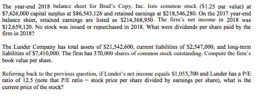 The year-end 2018 balance sheet for Brads Copy, Inc. lists common stock ($1.25 par value) at $7,626,000 capital surplus at S86,543,126 and retained earnings at $218,546,280. On the 2017 year-end balance sheet, retained earnings are listed as S214,368,950. The firms net income in 2018 was $12,659,120. No stock was issued or repurchased in 2018. What were dividends per share paid by the firm in 2018? The Lunder Company has total assets of S21,542,600, current labilities of $2,547,000, and long-term liabilities of $7,410,000. The firm has 370,000 shares of common stock outstanding. Compute the firms book value per share. Referring back to the previous question, if Lunders net income equals S1,055,700 and Lunder has a P/E ratio of 12.5 (note that P/E ratio -stock price per share divided by earnings per share), what is the current price of the stock?