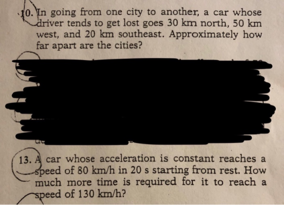 0. In going from one city to another, a car whose r tends to get lost goes 30 km north, 50 km rive west, and 20 km southeast. Approximately how far apart are the cities? 13. A car whose acceleration is constant reaches a eed of 80 km/h in 20 s starting from rest. How much more time is required for it to reach a eed of 130 km/h?