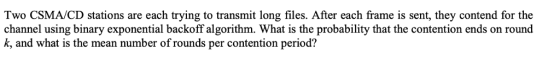 Two CSMA/CD stations are each trying to transmit long files. After each frame is sent, they contend for the channel using binary exponential backoff algorithm. What is the probability that the contention ends on round k, and what is the mean number of rounds per contention period?