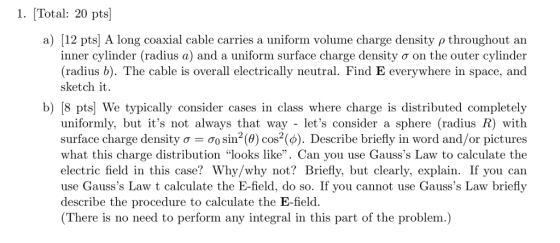 1. [Total: 20 pts a) 112 pts) A long coaxial cable carries a uniform volum e charge density ρ throughout an inner cylinder (radius a) and a uniform surface charge density σ on the outer cylinder (radius b). The cable is overall electrically neutral. Find E everywhere in space, and sketch it b) [8 pts We typically consider cases in class where charge is distributed completely uniformly, but its not always that way - lets consider a sphere (radius R) with surface charge density σ σ0 sin2(0) cos2(d). Describe briefly in word and/or pictures what this charge distribution looks like. Can you use Gausss Law to calculate the electric field in this case? Why/why not? Briefly, but clearly, explain. If you can use Gausss Law t calculate the E-field, do so. If vou cannot use Gausss Law briefly describe the procedure to calculate the E-field. (There is no need to perform any integral in this part of the problem.) ate the E-field, do so. If you cain