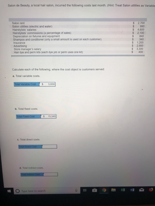 Salon de Beauty, a local hair salon, incurred the following costs last month. (Hint: Treat Salon utilities as Variable Salon rent Salon utilities (electric and water) Hairstylists salaries Hairstylists commissions (a percentage of sales) Depreciation on fixtures and equipment Shampoo and conditioner (only a small amount is used on each customer) Insurance Advertising Store managers salary $ 2.700 $ 990 $ 4,600 S 2,100 $ 840 S 340 $ 1,200 S 2,900 $ 3,300 S 400 Hair dye and perm kits (each dye job or perm uses one kit) Calculate each of the following, where the cost object is customers served: a. Total variable costs $3,830 b. Total fixed costs. $ 15,540 c. Total direct costs d. Total indirect costs Type here to search