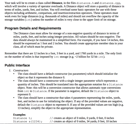 Your task will be to create a class called Distance, in the files distance.h and distance.cpp, which will involve a variety of operator overloads. A Distance object will store a quantity of distance in terms of miles, yards, feet, and inches. You will overload some basic operators for use with these objects including arithmetic, comparison, and insertion/extraction operators. These operators must work even for large distances (e.g. thousands of miles) and should not overflow the capacity of the storage variables (int) unless the number of miles is very close to the upper limit of int storage. Program Details and Requirements The Distance class must allow for storage of a non-negative quantity of distance in terms of miles, yards, feet, and inches using integer precision. All values should be non-negative. The data should always be maintained in a simplified form. For example, if you have 14 inches, this should be expressed as 1 foot and 2 inches. You should create appropriate member data in your class, all of which must be private. Remember that there are 12 inches in a foot, 3 feet in a yard, and 1760 yards in a mile. The only limit on the number of miles is that imposed by int storage (e.g. ~2 billion for 32 bit int) Public Interface 1. Constructors The class should have a default constructor (no parameters) which should initialize the object so that it represents the distance 0. The class should have a constructor with a single integer parameter which represents a quantity of inches. This should be translated into the appropriate notation for a Distance object. Note: this will be a conversion constructor that allows automatic type conversions from int to Distance. If the parameter is negative, default the Distance object to represent 0. The class should have a constructor that takes 4 parameters representing the miles, yards, feet, and inches to use for initializing the object. If any of the provided values are negative, default the Distance object to represent 0. If any of the provided values are too high (e.g. 13 inches), simplify the object to the appropriate representation. Examples: Distance t; Distance s (1234); // creates an object of 0 miles, 0 yards, 0 feet, 0 inches // creates an object of 0 miles, 34 yards, 0 feet, 10 inches