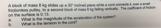 A block of mass 8 kg slides up a 30° inclined plane while a cord connects it, over a small frictionless pulley, to a second b